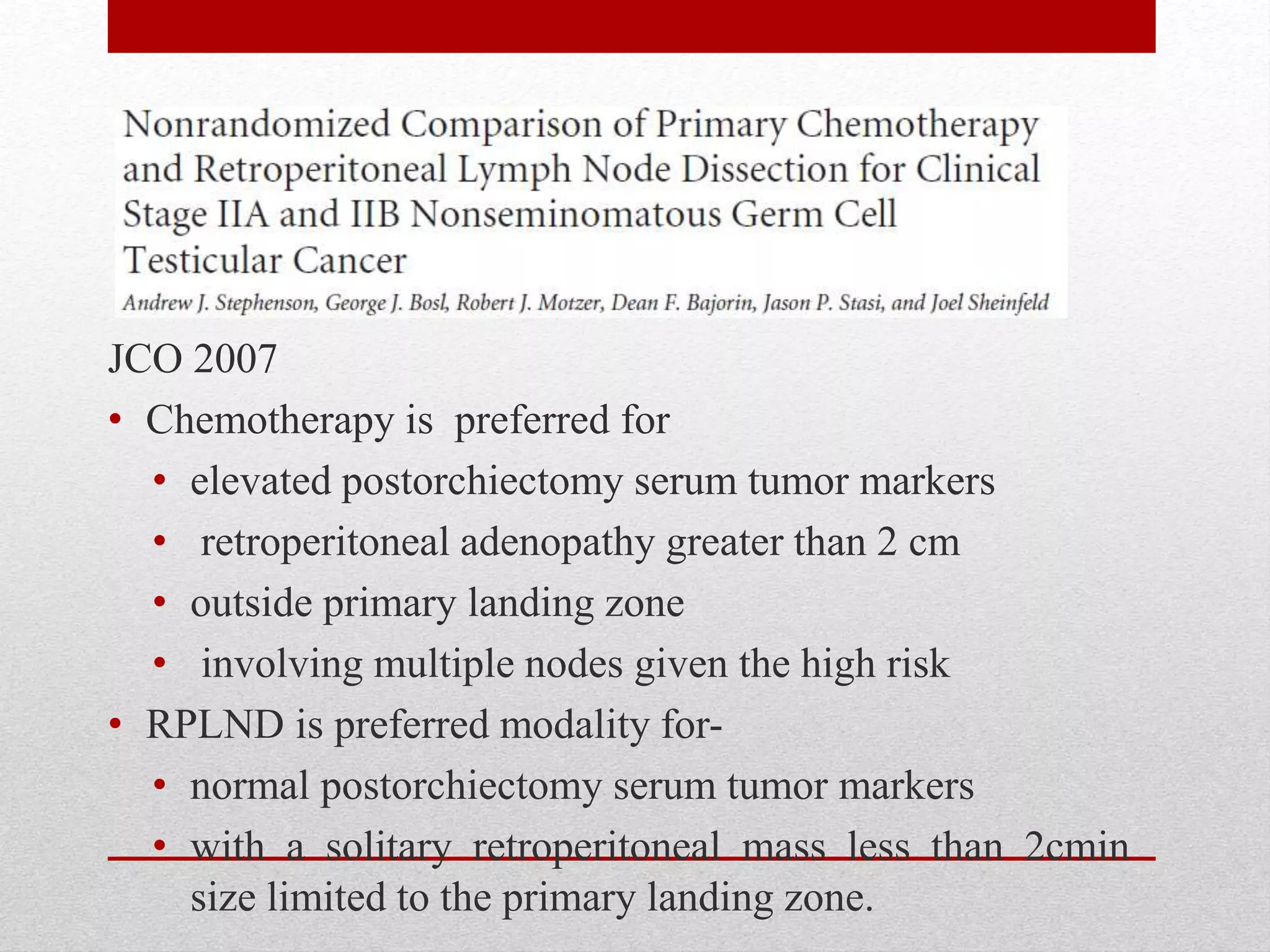 JCO 2007
• Chemotherapy is preferred for
• elevated postorchiectomy serum tumor markers
• retroperitoneal adenopathy greater than 2 cm
• outside primary landing zone
• involving multiple nodes given the high risk
• RPLND is preferred modality for-
• normal postorchiectomy serum tumor markers
• with a solitary retroperitoneal mass less than 2cmin
size limited to the primary landing zone.
 