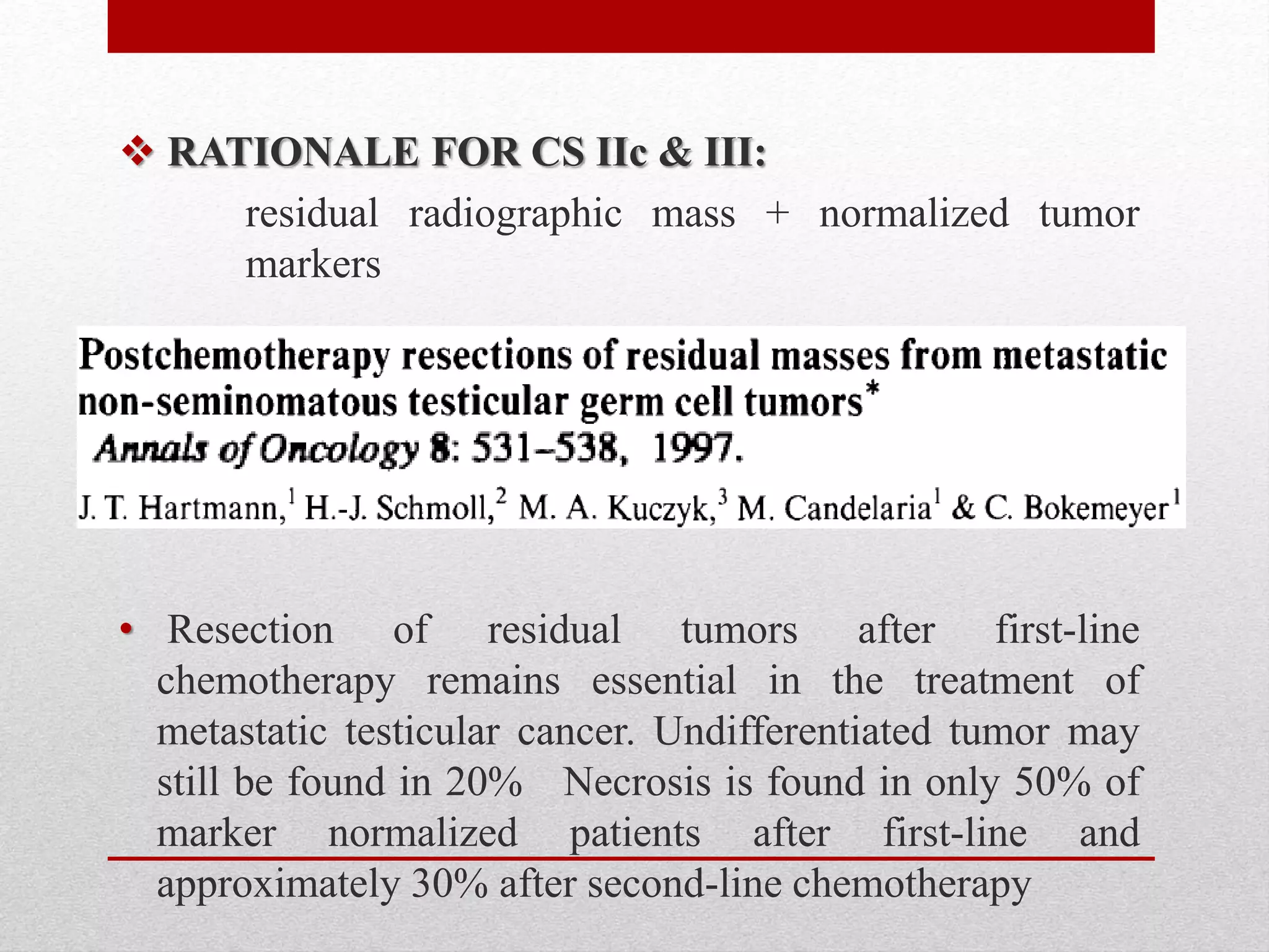  RATIONALE FOR CS IIc & III:
residual radiographic mass + normalized tumor
markers
• Resection of residual tumors after first-line
chemotherapy remains essential in the treatment of
metastatic testicular cancer. Undifferentiated tumor may
still be found in 20% Necrosis is found in only 50% of
marker normalized patients after first-line and
approximately 30% after second-line chemotherapy
 