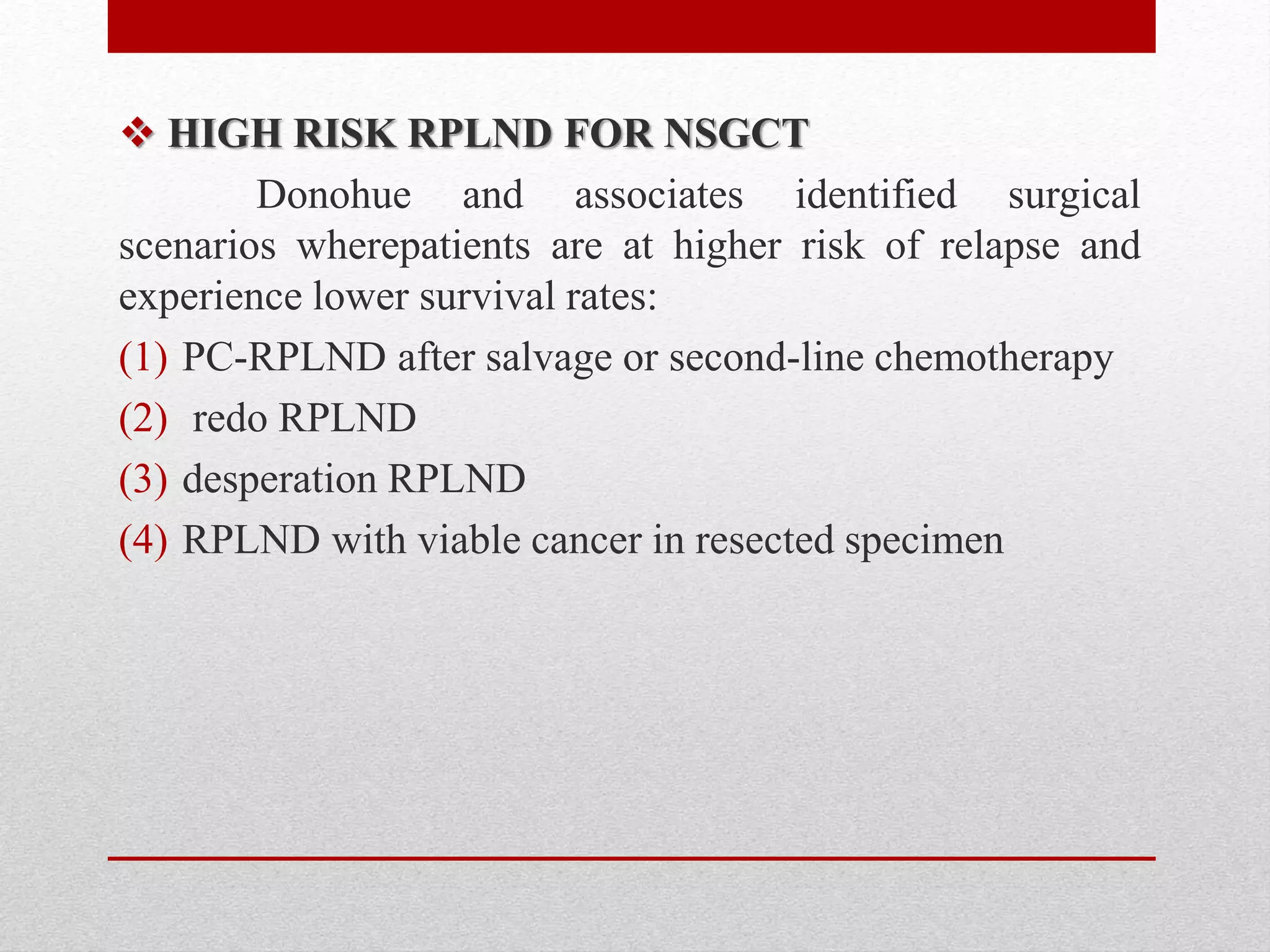  HIGH RISK RPLND FOR NSGCT
Donohue and associates identified surgical
scenarios wherepatients are at higher risk of relapse and
experience lower survival rates:
(1) PC-RPLND after salvage or second-line chemotherapy
(2) redo RPLND
(3) desperation RPLND
(4) RPLND with viable cancer in resected specimen
 