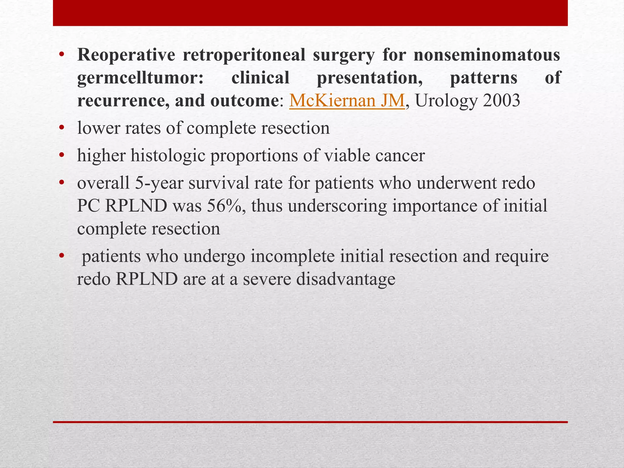 • Reoperative retroperitoneal surgery for nonseminomatous
germcelltumor: clinical presentation, patterns of
recurrence, and outcome: McKiernan JM, Urology 2003
• lower rates of complete resection
• higher histologic proportions of viable cancer
• overall 5-year survival rate for patients who underwent redo
PC RPLND was 56%, thus underscoring importance of initial
complete resection
• patients who undergo incomplete initial resection and require
redo RPLND are at a severe disadvantage
 