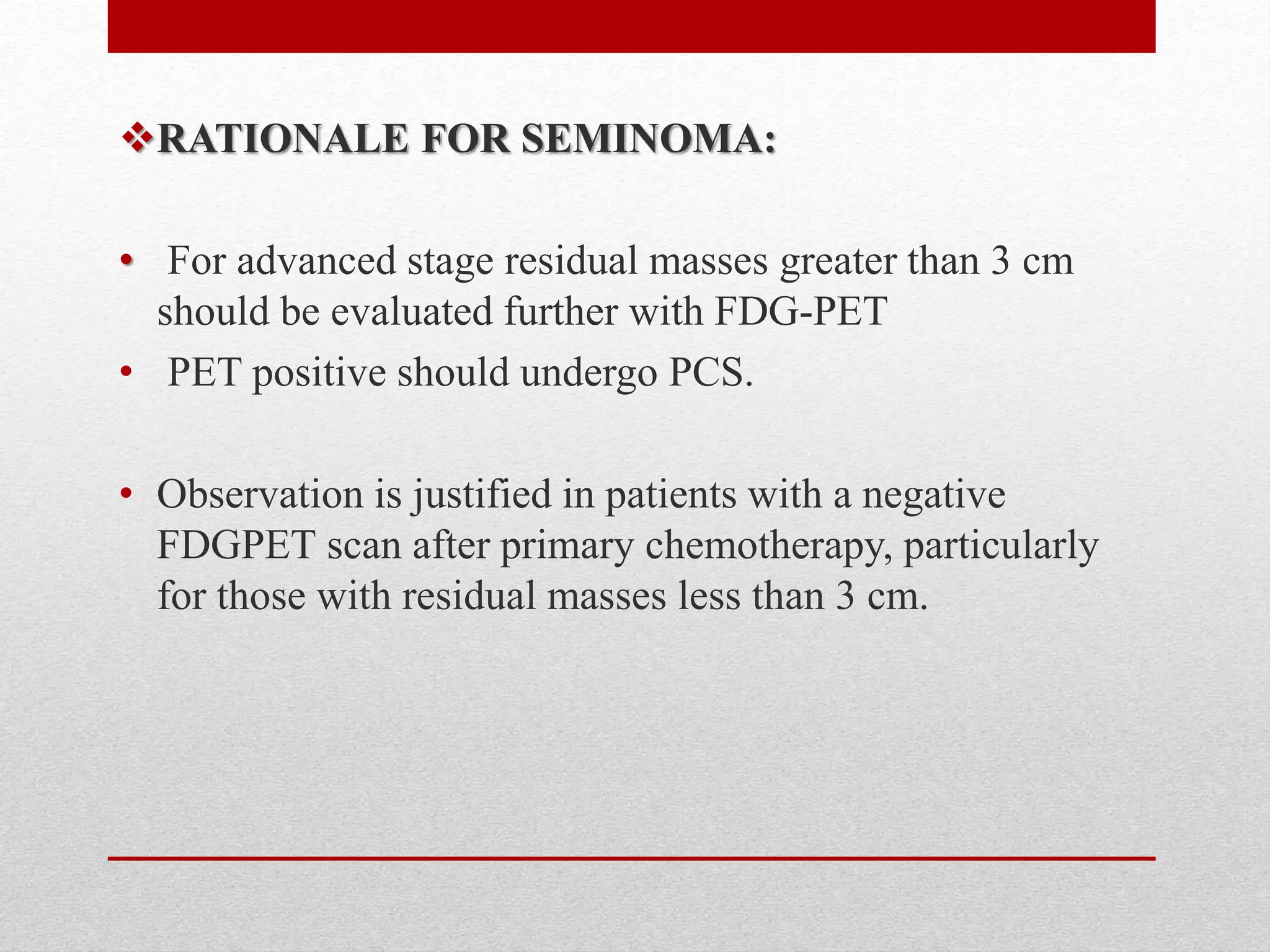 RATIONALE FOR SEMINOMA:
• For advanced stage residual masses greater than 3 cm
should be evaluated further with FDG-PET
• PET positive should undergo PCS.
• Observation is justified in patients with a negative
FDGPET scan after primary chemotherapy, particularly
for those with residual masses less than 3 cm.
 