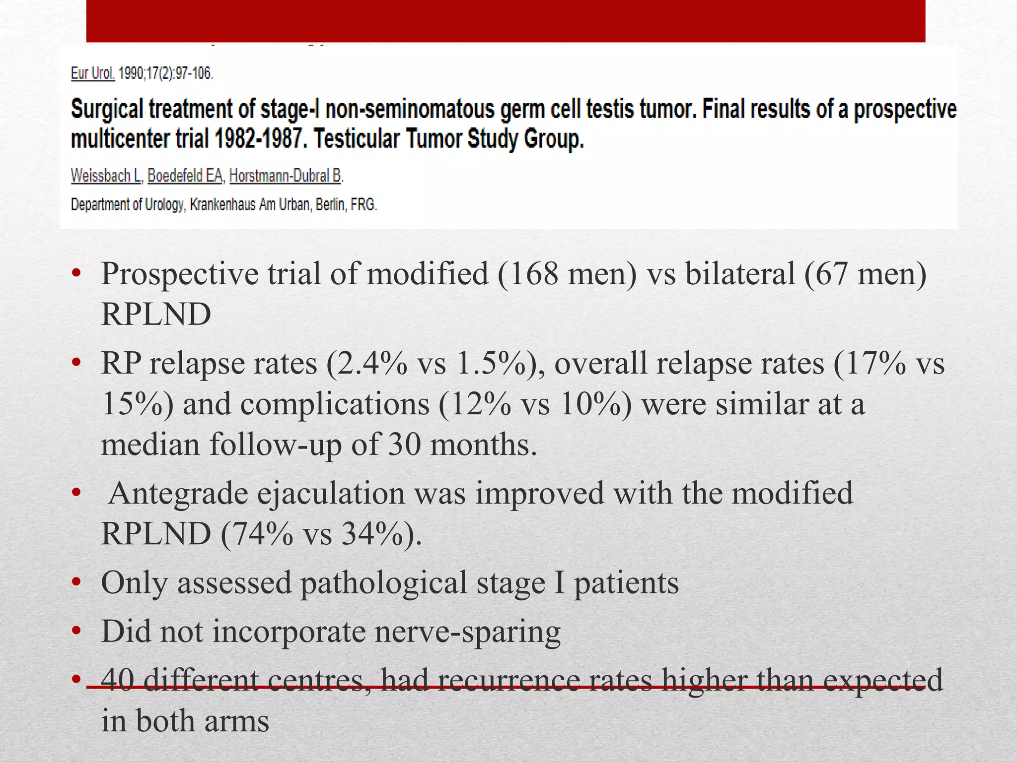 • Prospective trial of modified (168 men) vs bilateral (67 men)
RPLND
• RP relapse rates (2.4% vs 1.5%), overall relapse rates (17% vs
15%) and complications (12% vs 10%) were similar at a
median follow-up of 30 months.
• Antegrade ejaculation was improved with the modified
RPLND (74% vs 34%).
• Only assessed pathological stage I patients
• Did not incorporate nerve-sparing
• 40 different centres, had recurrence rates higher than expected
in both arms
 