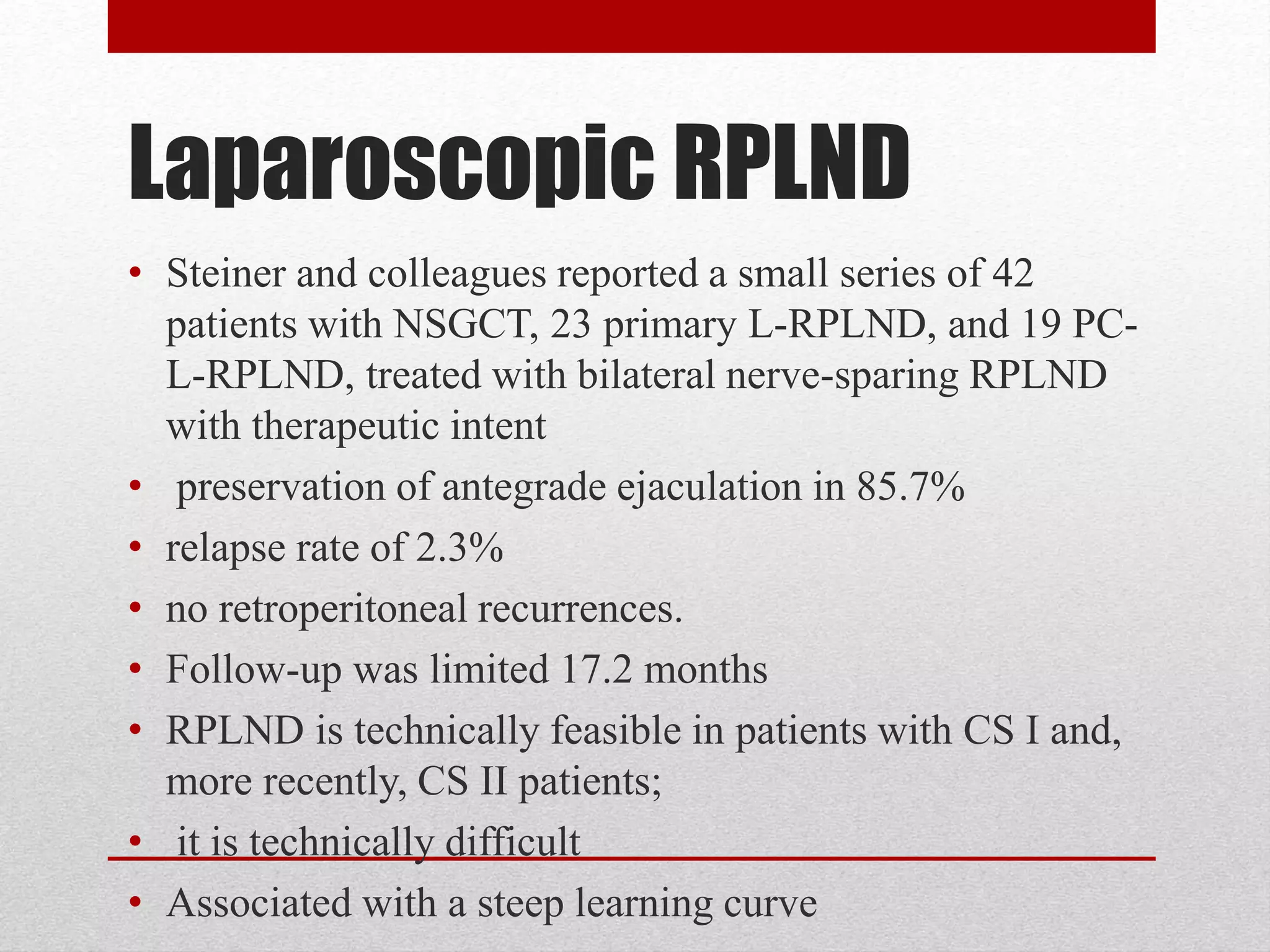 Laparoscopic RPLND
• Steiner and colleagues reported a small series of 42
patients with NSGCT, 23 primary L-RPLND, and 19 PC-
L-RPLND, treated with bilateral nerve-sparing RPLND
with therapeutic intent
• preservation of antegrade ejaculation in 85.7%
• relapse rate of 2.3%
• no retroperitoneal recurrences.
• Follow-up was limited 17.2 months
• RPLND is technically feasible in patients with CS I and,
more recently, CS II patients;
• it is technically difficult
• Associated with a steep learning curve
 
