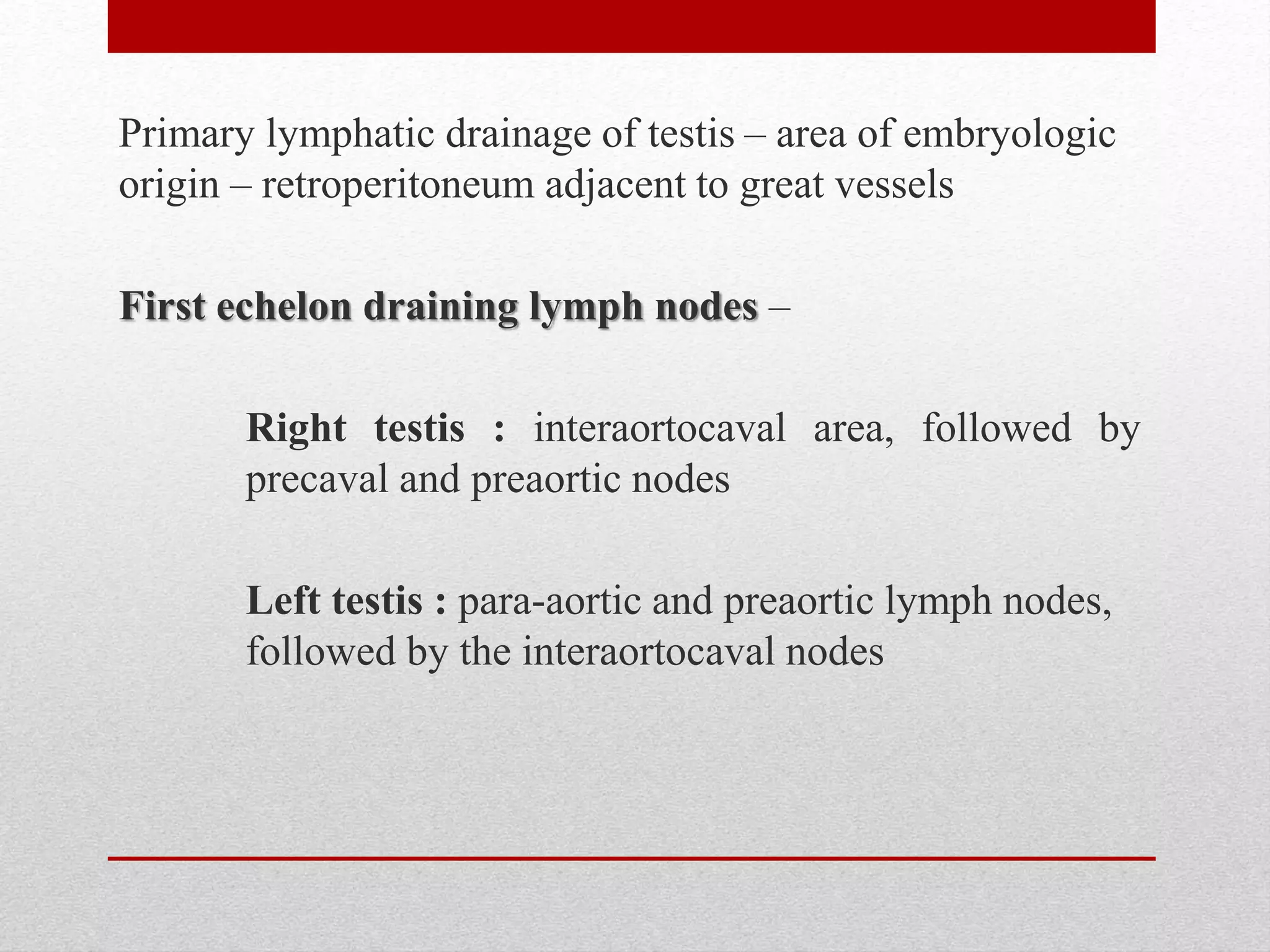 Primary lymphatic drainage of testis – area of embryologic
origin – retroperitoneum adjacent to great vessels
First echelon draining lymph nodes –
Right testis : interaortocaval area, followed by
precaval and preaortic nodes
Left testis : para-aortic and preaortic lymph nodes,
followed by the interaortocaval nodes
 