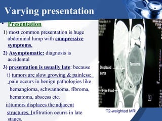Varying presentation
• Presentation
1) most common presentation is huge
abdominal lump with compressive
symptoms.
2) Asymptomatic: diagnosis is
accidental
3) presentation is usually late: because
i) tumors are slow growing & painless:
pain occurs in benign pathologies like
hemangioma, schwannoma, fibroma,
hematoma, abscess etc.
ii)tumors displaces the adjacent
structures. Infitration ocurrs in late
stages.
T2-weighted MRI
 