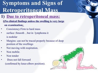 Symptoms and Signs of
Retroperitoneal Mass
1) Due to retroperitoneal mass:
i)No clinical findings unless the swelling is very large
on examination:
• Consistency:Firm to hard mass
• surface :Smooth , but in lymphoma it
is nodular
• Margins: can not be traced properly because of deep
position of the swellings
• Not moving with respiration.
• Non mobile.
• Non tender
• Does not fall forward
(confirmed by knee-elbow position).
 