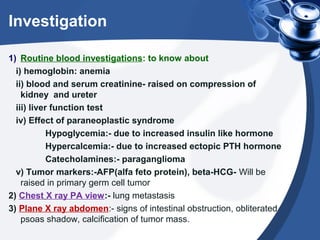 Investigation
1) Routine blood investigations: to know about
i) hemoglobin: anemia
ii) blood and serum creatinine- raised on compression of
kidney and ureter
iii) liver function test
iv) Effect of paraneoplastic syndrome
Hypoglycemia:- due to increased insulin like hormone
Hypercalcemia:- due to increased ectopic PTH hormone
Catecholamines:- paraganglioma
v) Tumor markers:-AFP(alfa feto protein), beta-HCG- Will be
raised in primary germ cell tumor
2) Chest X ray PA view:- lung metastasis
3) Plane X ray abdomen:- signs of intestinal obstruction, obliterated
psoas shadow, calcification of tumor mass.
 