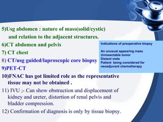 5)Usg abdomen : nature of mass(solid/cystic)
and relation to the adjacent structures.
6)CT abdomen and pelvis
7) CT chest
8) CT/usg guided/laproscopic core biopsy
9)PET-CT
10)FNAC has got limited role as the representative
tissue may not be obtained .
11) IVU ;- Can show obstruction and displacement of
kidney and ureter, distortion of renal pelvis and
bladder compression.
12) Confirmation of diagnosis is only by tissue biopsy.
Indications of preoperative biopsy
An unusual appearing mass
Unresectable tumor
Distant mets
Patient being considered for
neoadjuvant chemotherapy
 