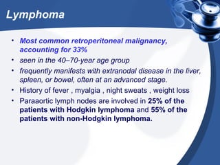 Lymphoma
• Most common retroperitoneal malignancy,
accounting for 33%
• seen in the 40–70-year age group
• frequently manifests with extranodal disease in the liver,
spleen, or bowel, often at an advanced stage.
• History of fever , myalgia , night sweats , weight loss
• Paraaortic lymph nodes are involved in 25% of the
patients with Hodgkin lymphoma and 55% of the
patients with non-Hodgkin lymphoma.
 