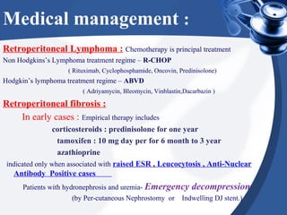 Medical management :
Retroperitoneal Lymphoma : Chemotherapy is principal treatment
Non Hodgkins’s Lymphoma treatment regime – R-CHOP
( Rituximab, Cyclophosphamide, Oncovin, Predinisolone)
Hodgkin’s lymphoma treatment regime – ABVD
( Adriyamycin, Bleomycin, Vinblastin,Dacarbazin )
Retroperitoneal fibrosis :
In early cases : Empirical therapy includes
corticosteroids : predinisolone for one year
tamoxifen : 10 mg day per for 6 month to 3 year
azathioprine
indicated only when associated with raised ESR , Leucocytosis , Anti-Nuclear
Antibody Positive cases
Patients with hydronephrosis and uremia- Emergency decompression
(by Per-cutaneous Nephrostomy or Indwelling DJ stent.)
 