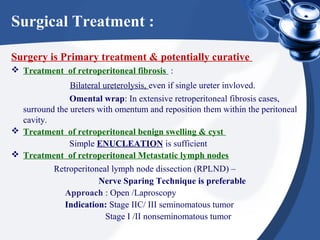 Surgical Treatment :
Surgery is Primary treatment & potentially curative
 Treatment of retroperitoneal fibrosis :
Bilateral ureterolysis, even if single ureter invloved.
Omental wrap: In extensive retroperitoneal fibrosis cases,
surround the ureters with omentum and reposition them within the peritoneal
cavity.
 Treatment of retroperitoneal benign swelling & cyst
Simple ENUCLEATION is sufficient
 Treatment of retroperitoneal Metastatic lymph nodes
Retroperitoneal lymph node dissection (RPLND) –
Nerve Sparing Technique is preferable
Approach : Open /Laproscopy
Indication: Stage IIC/ III seminomatous tumor
Stage I /II nonseminomatous tumor
 