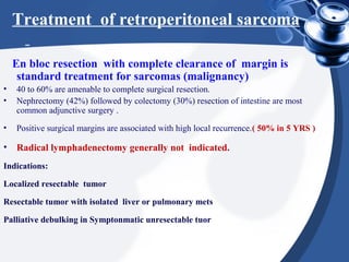 En bloc resection with complete clearance of margin is
standard treatment for sarcomas (malignancy)
• 40 to 60% are amenable to complete surgical resection.
• Nephrectomy (42%) followed by colectomy (30%) resection of intestine are most
common adjunctive surgery .
• Positive surgical margins are associated with high local recurrence.( 50% in 5 YRS )
• Radical lymphadenectomy generally not indicated.
Indications:
Localized resectable tumor
Resectable tumor with isolated liver or pulmonary mets
Palliative debulking in Symptonmatic unresectable tuor
Treatment of retroperitoneal sarcoma
 