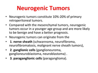 • Neurogenic tumors constitute 10%-20% of primary
retroperitoneal tumors.
• Compared with the mesenchymal tumors, neurogenic
tumors occur in a younger age group and are more likely
to be benign and have a better prognosis.
• Neurogenic tumors can originate from the
• 1. nerve sheath (schwannoma, neurofibroma,
neurofibromatosis, malignant nerve sheath tumors),
• 2. ganglionic cells (ganglioneuroma,
ganglioneuroblastoma, neuroblastoma) .
• 3. paraganglionic cells (paraganglioma).
Neurogenic Tumors
 