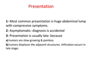 Presentation
1- Most common presentation is huge abdominal lump
with compressive symptoms.
2- Asymptomatic: diagnosis is accidental
3- Presentation is usually late: because
a) tumors are slow growing & painless.
b) tumors displaces the adjacent structures. Infitration occurs in
late stage.
 