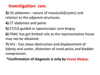 3) US abdomen : nature of mass(solid/cystic) and
relation to the adjacent structures.
4) CT abdomen and pelvis
5) CT/US guided or laparoscopic core biopsy
6) FNAC has got limited role as the representative tissue
may not be obtained .
7) IVU - Can show obstruction and displacement of
kidney and ureter, distortion of renal pelvis and bladder
compression.
*Confirmation of diagnosis is only by tissue biopsy.
Investigation con.
 