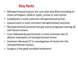 Key facts
• Retroperitoneal masses are rare and classified according to
tissue of origion, solid or cystic, tumor or non tumor.
• Lymphoma is most common retroperitoneal tumor.
• Liposarcoma is most common retroperitoneal sarcoma.
• Retroperitoneal sarcoma has got worse prognosis among all
soft tissue tumors.
• Liver followed by peritoneum is most common site of
distant metasatsis of retroperitoneal tumor .
• Contrast inhanced CT is investigation of choice for the
retroperitoneal masses.
• Surgery is the gold standard treatment.
 