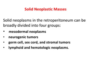 Solid Neoplastic Masses
Solid neoplasms in the retroperitoneum can be
broadly divided into four groups:
• mesodermal neoplasms
• neurogenic tumors
• germ cell, sex cord, and stromal tumors
• lymphoid and hematologic neoplasms.
 