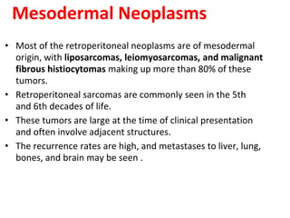 Mesodermal Neoplasms
• Most of the retroperitoneal neoplasms are of mesodermal
origin, with liposarcomas, leiomyosarcomas, and malignant
fibrous histiocytomas making up more than 80% of these
tumors.
• Retroperitoneal sarcomas are commonly seen in the 5th
and 6th decades of life.
• These tumors are large at the time of clinical presentation
and often involve adjacent structures.
• The recurrence rates are high, and metastases to liver, lung,
bones, and brain may be seen .
 