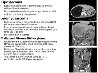 Liposarcoma
• Liposarcoma is the most common (33%) primary
retroperitoneal sarcoma.
• Liposarcoma is usually large (average diameter, >20
cm) and is a slow growing tumor.
Leiomyosarcoma
• Leiomyosarcoma is the second most common (28%)
primary retroperitoneal sarcoma.
• from retroperitoneal smooth muscle tissue, blood
vessels, or wolffian duct remnants and can grow to a
large size (>10 cm).
• More common in women.
Malignant Fibrous Histiocytoma
• It is the third most common retroperitoneal sarcoma
(19%) and overall is the most common soft-tissue
sarcoma in the body.
• Malignant fibrous histiocytoma arises from primitive
mesenchymal elements, and 15% of these tumors
occur in the retroperitoneum.
• This tumor is more common in males (3:1),
particularly in the 50-60year age group.
 