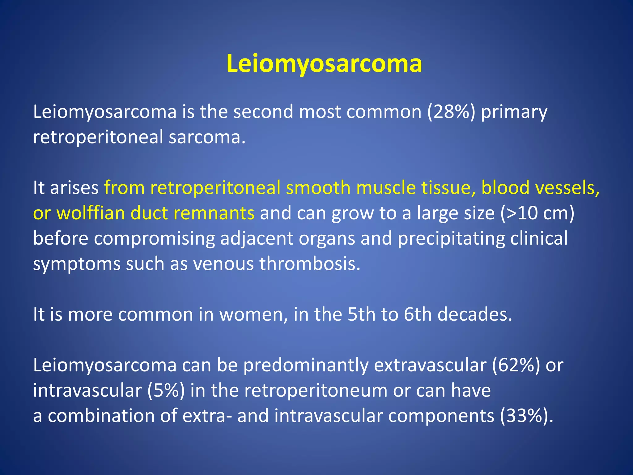 Leiomyosarcoma
Leiomyosarcoma is the second most common (28%) primary
retroperitoneal sarcoma.
It arises from retroperitoneal smooth muscle tissue, blood vessels,
or wolffian duct remnants and can grow to a large size (>10 cm)
before compromising adjacent organs and precipitating clinical
symptoms such as venous thrombosis.
It is more common in women, in the 5th to 6th decades.
Leiomyosarcoma can be predominantly extravascular (62%) or
intravascular (5%) in the retroperitoneum or can have
a combination of extra- and intravascular components (33%).
 