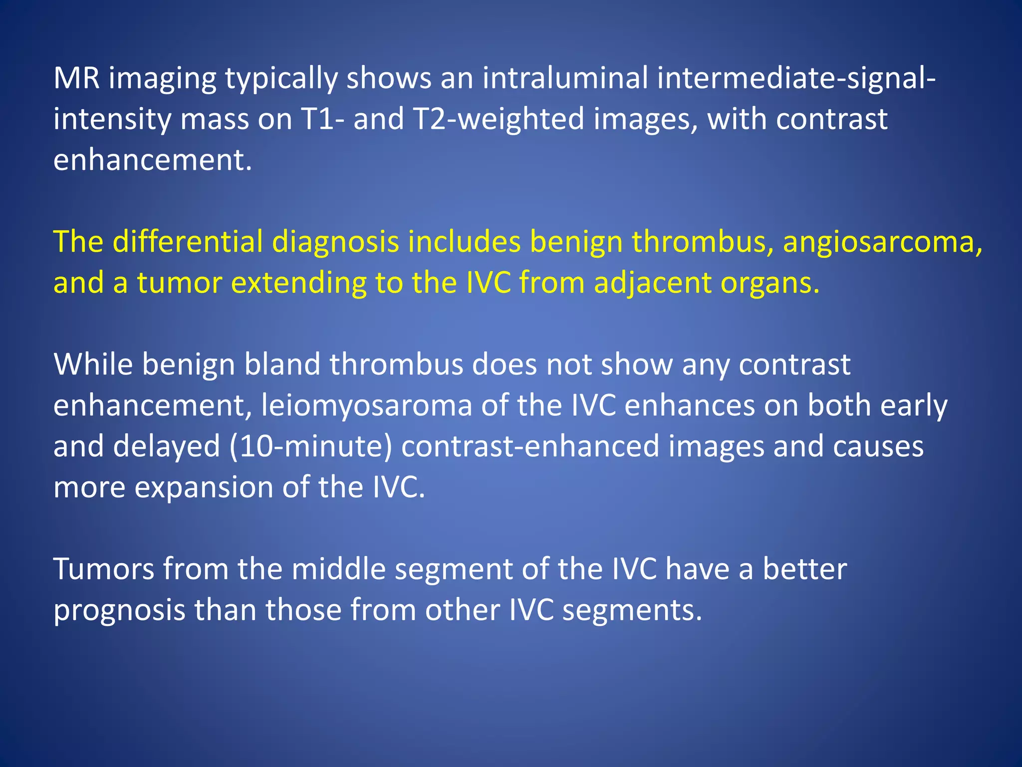 MR imaging typically shows an intraluminal intermediate-signal-
intensity mass on T1- and T2-weighted images, with contrast
enhancement.
The differential diagnosis includes benign thrombus, angiosarcoma,
and a tumor extending to the IVC from adjacent organs.
While benign bland thrombus does not show any contrast
enhancement, leiomyosaroma of the IVC enhances on both early
and delayed (10-minute) contrast-enhanced images and causes
more expansion of the IVC.
Tumors from the middle segment of the IVC have a better
prognosis than those from other IVC segments.
 