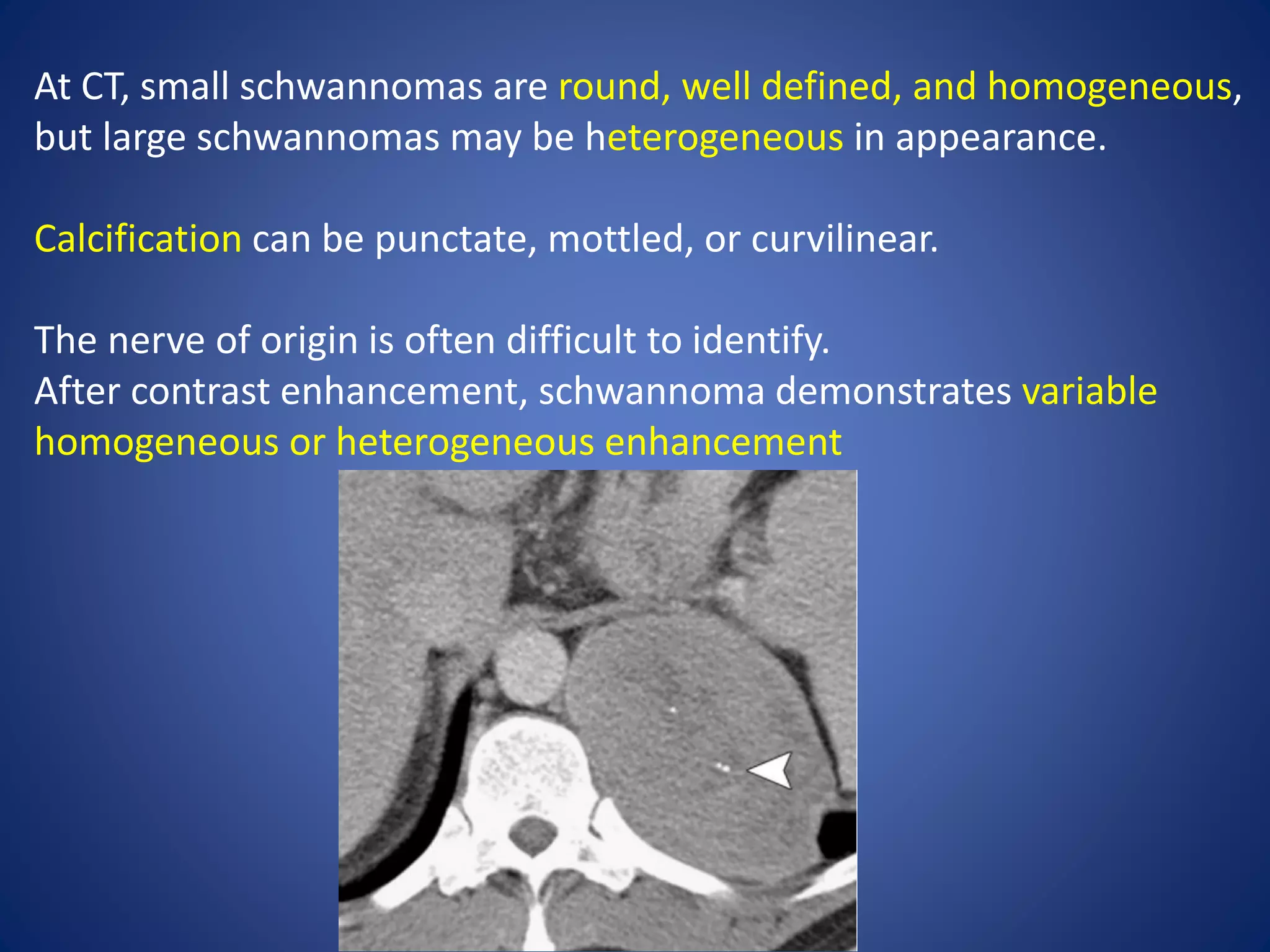 At CT, small schwannomas are round, well defined, and homogeneous,
but large schwannomas may be heterogeneous in appearance.
Calcification can be punctate, mottled, or curvilinear.
The nerve of origin is often difficult to identify.
After contrast enhancement, schwannoma demonstrates variable
homogeneous or heterogeneous enhancement
 