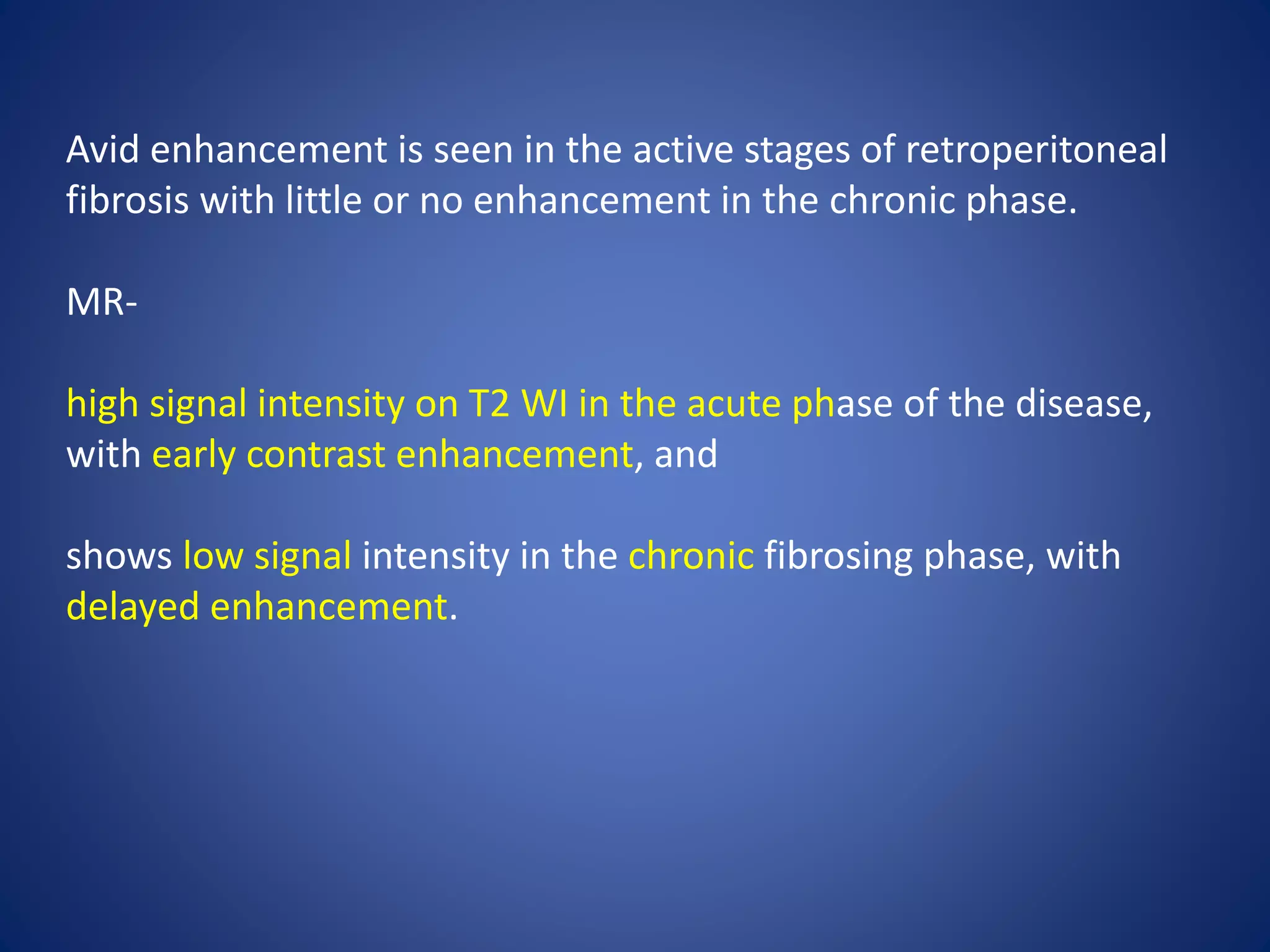 Avid enhancement is seen in the active stages of retroperitoneal
fibrosis with little or no enhancement in the chronic phase.
MR-
high signal intensity on T2 WI in the acute phase of the disease,
with early contrast enhancement, and
shows low signal intensity in the chronic fibrosing phase, with
delayed enhancement.
 