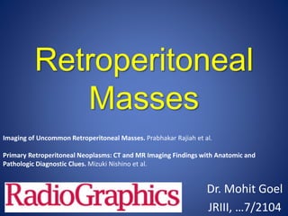 Retroperitoneal
Masses
Dr. Mohit Goel
JRIII, …7/2104
Imaging of Uncommon Retroperitoneal Masses. Prabhakar Rajiah et al.
Primary Retroperitoneal Neoplasms: CT and MR Imaging Findings with Anatomic and
Pathologic Diagnostic Clues. Mizuki Nishino et al.
 