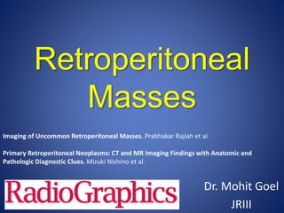 Retroperitoneal
Masses
Dr. Mohit Goel
JRIII
Imaging of Uncommon Retroperitoneal Masses. Prabhakar Rajiah et al.
Primary Retroperitoneal Neoplasms: CT and MR Imaging Findings with Anatomic and
Pathologic Diagnostic Clues. Mizuki Nishino et al.
 
