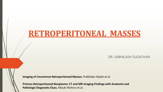 RETROPERITONEAL MASSES
DR. SABHILASH SUGATHAN
Imaging of Uncommon Retroperitoneal Masses. Prabhakar Rajiah et al.
Primary Retroperitoneal Neoplasms: CT and MR Imaging Findings with Anatomic and
Pathologic Diagnostic Clues. Mizuki Nishino et al.
 
