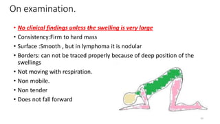 On examination.
• No clinical findings unless the swelling is very large
• Consistency:Firm to hard mass
• Surface :Smooth , but in lymphoma it is nodular
• Borders: can not be traced properly because of deep position of the
swellings
• Not moving with respiration.
• Non mobile.
• Non tender
• Does not fall forward
10
 