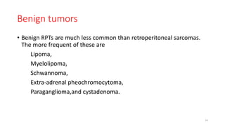 Benign tumors
• Benign RPTs are much less common than retroperitoneal sarcomas.
The more frequent of these are
Lipoma,
Myelolipoma,
Schwannoma,
Extra-adrenal pheochromocytoma,
Paraganglioma,and cystadenoma.
14
 