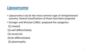 Liposarcoma
• Liposarcoma is by far the most common type of retroperitoneal
sarcoma. Several classifications of these have been proposed.
• Enzinger and Winslow (1962) proposed five categories:
(1) myxoid,
(2) well differentiated,
(3) round cell,
(4) de-differentiated,
(5) pleomorphic.
21
 