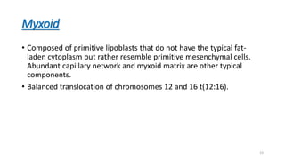 Myxoid
• Composed of primitive lipoblasts that do not have the typical fat-
laden cytoplasm but rather resemble primitive mesenchymal cells.
Abundant capillary network and myxoid matrix are other typical
components.
• Balanced translocation of chromosomes 12 and 16 t(12:16).
23
 