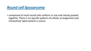 Round cell liposarcoma
• composed of small round cells uniform in size and closely packed
together. There is no specific pattern of cellular arrangement and
intracellular lipid content is scarce.
25
 