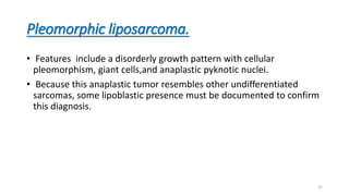 Pleomorphic liposarcoma.
• Features include a disorderly growth pattern with cellular
pleomorphism, giant cells,and anaplastic pyknotic nuclei.
• Because this anaplastic tumor resembles other undifferentiated
sarcomas, some lipoblastic presence must be documented to confirm
this diagnosis.
27
 