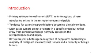 Introduction
• Primary retroperitoneal tumors (RPTs) refer to a group of rare
neoplasms arising in the retroperitoneum and pelvis
• Tendency for extensive growth before becoming clinically evident.
• Most cases tumors do not originate in a specific organ but rather
grow from connective tissues normally present in the
retroperitoneum and pelvis.
• RPTs represent a heterogeneous group of neoplasms comprising a
majority of malignant mesenchymal tumors and a minority of benign
lesions.
3
 