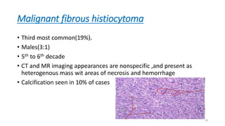 Malignant fibrous histiocytoma
• Third most common(19%).
• Males(3:1)
• 5th to 6th decade
• CT and MR imaging appearances are nonspecific ,and present as
heterogenous mass wit areas of necrosis and hemorrhage
• Calcification seen in 10% of cases
30
 