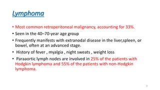 Lymphoma
• Most common retroperitoneal malignancy, accounting for 33%.
• Seen in the 40–70-year age group
• Frequently manifests with extranodal disease in the liver,spleen, or
bowel, often at an advanced stage.
• History of fever , myalgia , night sweats , weight loss
• Paraaortic lymph nodes are involved in 25% of the patients with
Hodgkin lymphoma and 55% of the patients with non-Hodgkin
lymphoma.
35
 