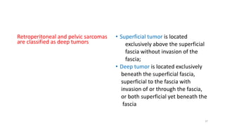 Retroperitoneal and pelvic sarcomas
are classified as deep tumors
• Superficial tumor is located
exclusively above the superficial
fascia without invasion of the
fascia;
• Deep tumor is located exclusively
beneath the superficial fascia,
superficial to the fascia with
invasion of or through the fascia,
or both superficial yet beneath the
fascia
37
 