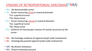 STAGING OF RETROPERITONEAL SARCOMAS(TNM)
• T0 - No demonstrable tumor
• T1- Tumor measuring <5 cm in maximal diameter
T1a- superficial tumor
T1b- Deep tumor
• T2 - Tumor measuring =>5 cm in maximal diameter
T2a- superficial tumor
T2b- Deep tumor
• T3 - Evidence of macroscopic invasion of nearby structures by the
tumor
• N0 - No histologic evidence of regional lymph node involvement
• N1 - Histologically proved regional lymph node involvement
• M0 - No distant metastasis
• M1- Distant metastasis present
38
 