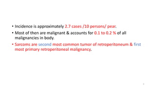 • Incidence is approximately 2.7 cases /10 persons/ pear.
• Most of then are malignant & accounts for 0.1 to 0.2 % of all
malignancies in body.
• Sarcoms are second most common tumor of retroperitoneum & first
most primary retroperitoneal malignancy.
4
 