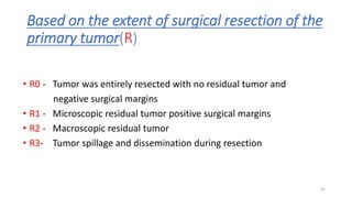 Based on the extent of surgical resection of the
primary tumor(R)
• R0 - Tumor was entirely resected with no residual tumor and
negative surgical margins
• R1 - Microscopic residual tumor positive surgical margins
• R2 - Macroscopic residual tumor
• R3- Tumor spillage and dissemination during resection
41
 