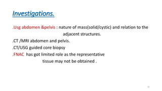Investigations.
.Usg abdomen &pelvis : nature of mass(solid/cystic) and relation to the
adjacent structures.
.CT /MRI abdomen and pelvis.
.CT/USG guided core biopsy
.FNAC has got limited role as the representative
tissue may not be obtained .
42
 