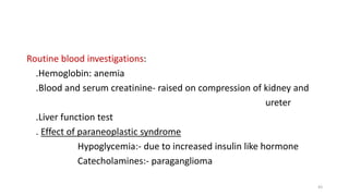 Routine blood investigations:
.Hemoglobin: anemia
.Blood and serum creatinine- raised on compression of kidney and
ureter
.Liver function test
. Effect of paraneoplastic syndrome
Hypoglycemia:- due to increased insulin like hormone
Catecholamines:- paraganglioma
43
 