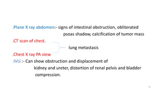 .Plane X ray abdomen:- signs of intestinal obstruction, obliterated
psoas shadow, calcification of tumor mass
.CT scan of chest.
lung metastasis
.Chest X ray PA view
.IVU :- Can show obstruction and displacement of
kidney and ureter, distortion of renal pelvis and bladder
compression.
44
 