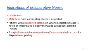 Indications of preoperative biopsy.
• Lymphomas
• Metastasis from a preexisting cancer is suspected.
• Patients with a suspected sarcoma in whom metastatic disease is
noted on imaging and a biopsy may guide subsequent systemic
therapy.
• A surgically resectable retroperitoneal/intra-abdominal sarcoma for
diagnosis and grading
45
 