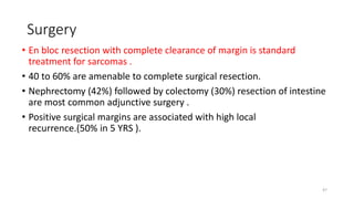 Surgery
• En bloc resection with complete clearance of margin is standard
treatment for sarcomas .
• 40 to 60% are amenable to complete surgical resection.
• Nephrectomy (42%) followed by colectomy (30%) resection of intestine
are most common adjunctive surgery .
• Positive surgical margins are associated with high local
recurrence.(50% in 5 YRS ).
47
 