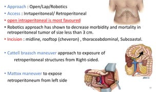 • Approach : Open/Lap/Robotics
• Access : Inrtaperitoneal/ Retroperitoneal
• open intraperitoneal is most favoured
• Robotics approach has shown to decrease morbidity and mortality in
retroperitoneal tumor of size less than 3 cm.
• Incision : midline, rooftop (cheveron) , thoracoabdominal, Subcoastal.
• Cattell braasch maneuver approach to exposure of
retroperitoneal structures from Right-sided.
• Mattox maneuver to expose
retroperitoneum from left side
48
 