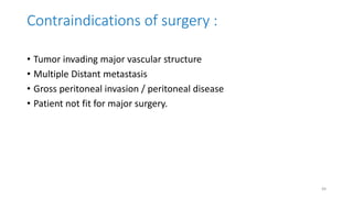 Contraindications of surgery :
• Tumor invading major vascular structure
• Multiple Distant metastasis
• Gross peritoneal invasion / peritoneal disease
• Patient not fit for major surgery.
49
 